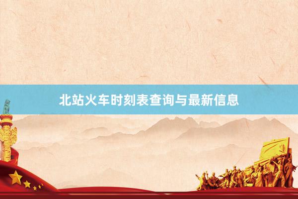 北站火车时刻表查询与最新信息
