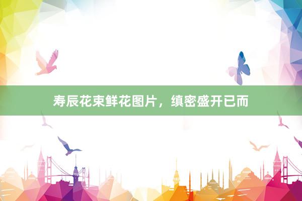 寿辰花束鲜花图片，缜密盛开已而